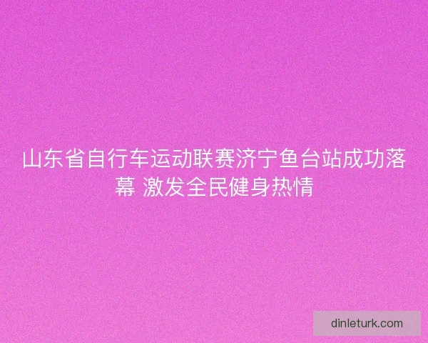 山东省自行车运动联赛济宁鱼台站成功落幕 激发全民健身热情 山东省自行车运动联赛济宁鱼台站成功落幕 激发全民健身热情