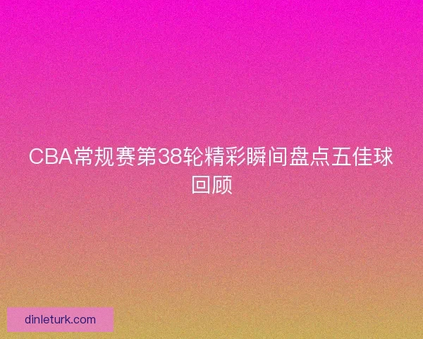 CBA常规赛第38轮精彩瞬间盘点五佳球回顾