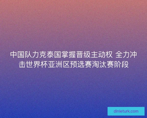 中国队力克泰国掌握晋级主动权 全力冲击世界杯亚洲区预选赛淘汰赛阶段