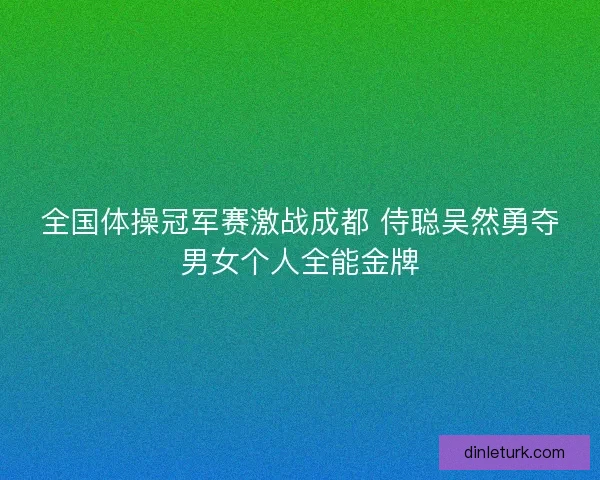 全国体操冠军赛激战成都 侍聪吴然勇夺男女个人全能金牌