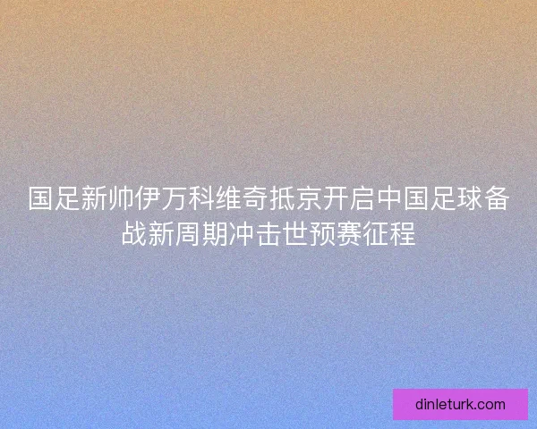 国足新帅伊万科维奇抵京开启中国足球备战新周期冲击世预赛征程
