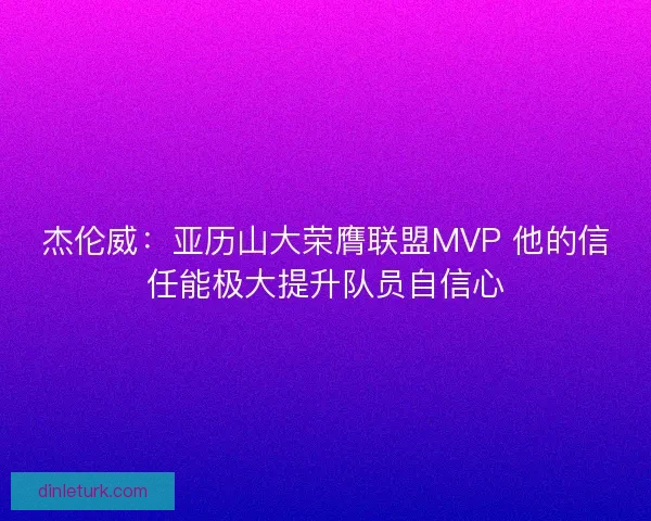 杰伦威：亚历山大荣膺联盟MVP 他的信任能极大提升队员自信心