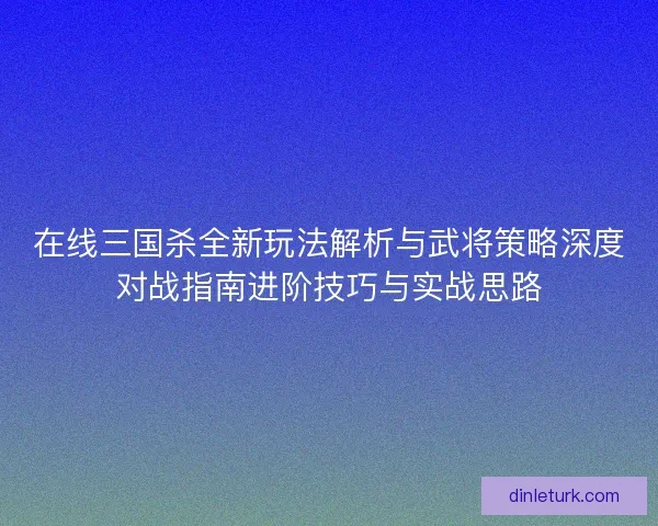 在线三国杀全新玩法解析与武将策略深度对战指南进阶技巧与实战思路