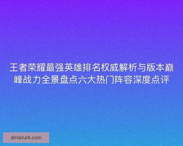 王者荣耀最强英雄排名权威解析与版本巅峰战力全景盘点六大热门阵容深度点评