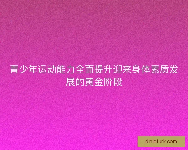 青少年运动能力全面提升迎来身体素质发展的黄金阶段