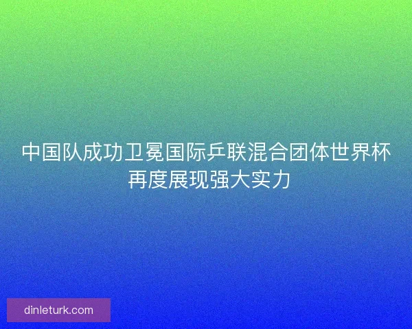中国队成功卫冕国际乒联混合团体世界杯 再度展现强大实力
