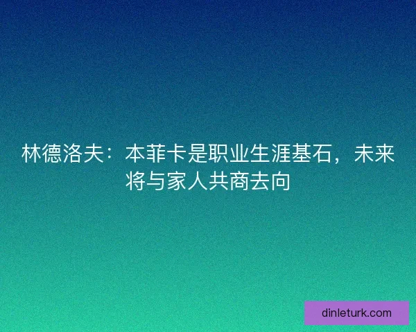 林德洛夫：本菲卡是职业生涯基石，未来将与家人共商去向