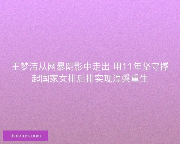 王梦洁从网暴阴影中走出 用11年坚守撑起国家女排后排实现涅槃重生