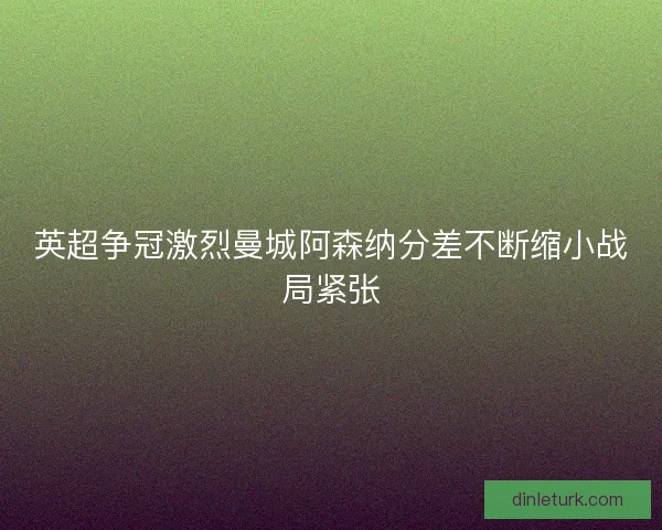 英超争冠激烈曼城阿森纳分差不断缩小战局紧张